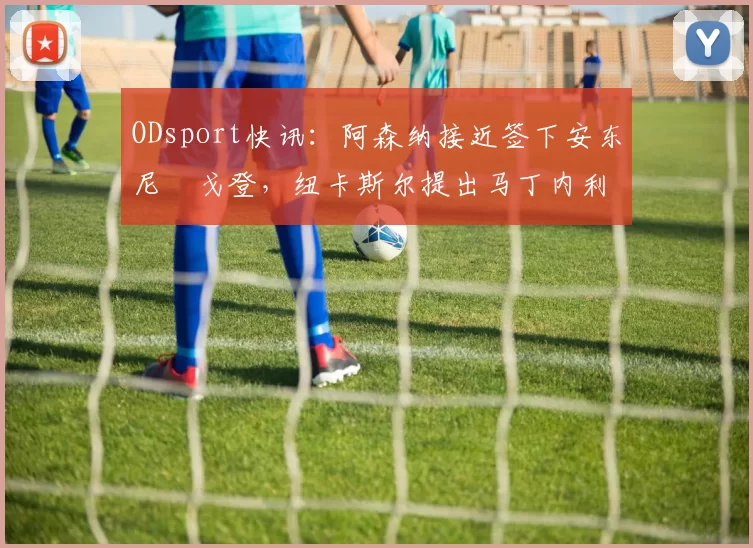ODsport快讯：阿森纳接近签下安东尼・戈登，纽卡斯尔提出马丁内利交换条件_交易_球员_谈判