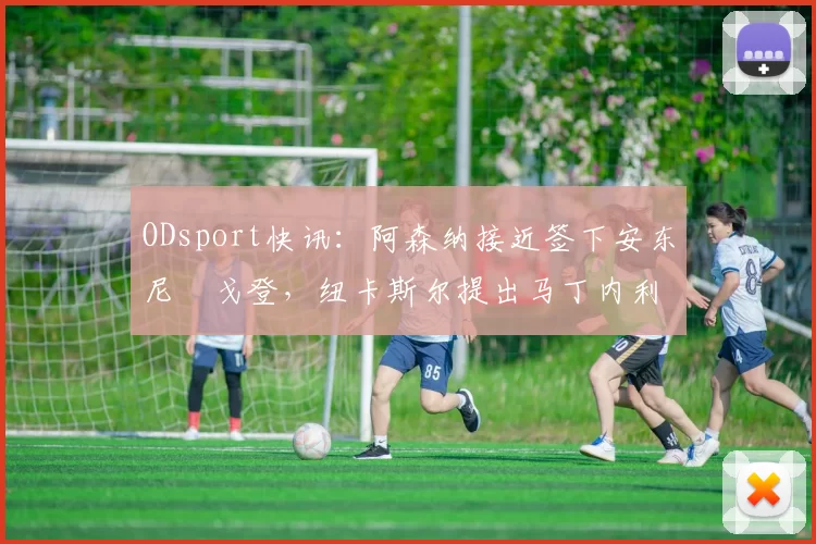 ODsport快讯:阿森纳接近签下安东尼・戈登,纽卡斯尔提出马丁内利交换条件_交易_球员_谈判
