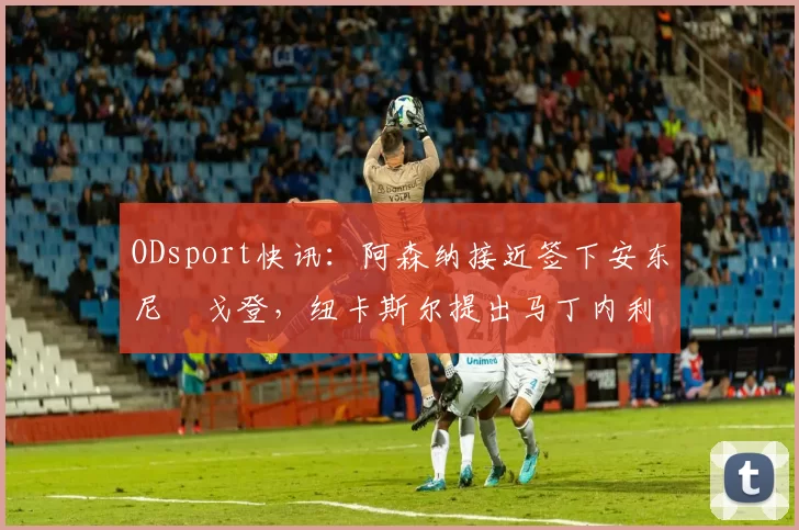 ODsport快讯:阿森纳接近签下安东尼・戈登,纽卡斯尔提出马丁内利交换条件_交易_球员_谈判