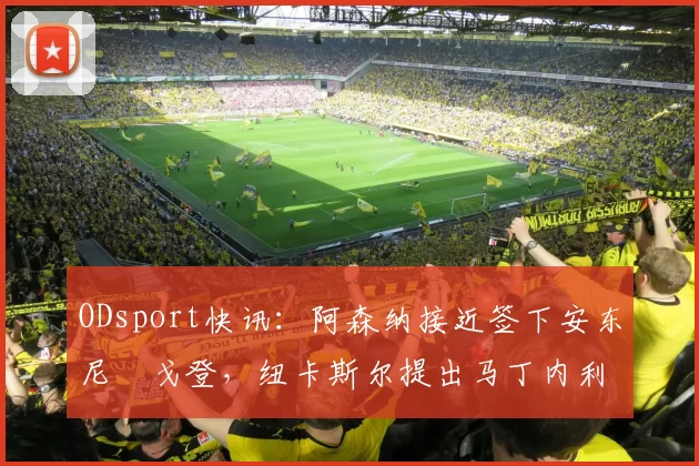 ODsport快讯:阿森纳接近签下安东尼・戈登,纽卡斯尔提出马丁内利交换条件_交易_球员_谈判