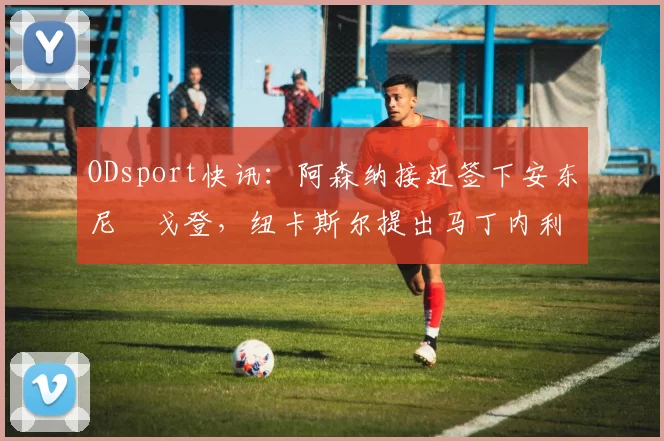 ODsport快讯:阿森纳接近签下安东尼・戈登,纽卡斯尔提出马丁内利交换条件_交易_球员_谈判