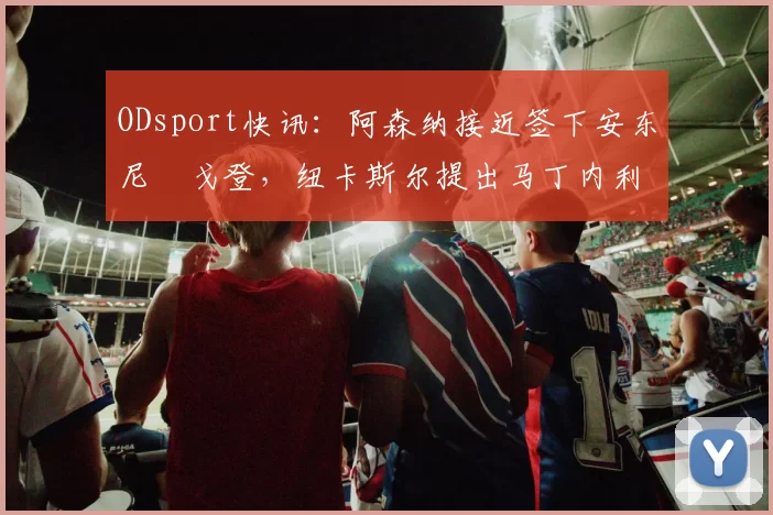 ODsport快讯:阿森纳接近签下安东尼・戈登,纽卡斯尔提出马丁内利交换条件_交易_球员_谈判