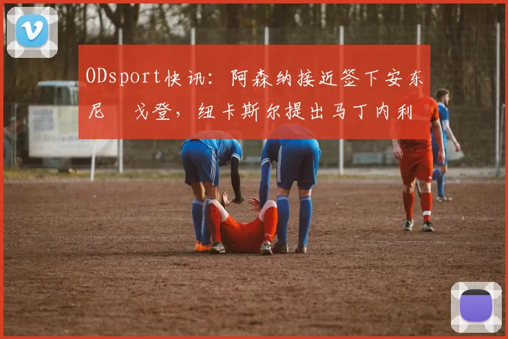 ODsport快讯：阿森纳接近签下安东尼・戈登，纽卡斯尔提出马丁内利交换条件_交易_球员_谈判