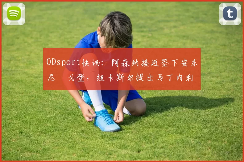 ODsport快讯：阿森纳接近签下安东尼・戈登，纽卡斯尔提出马丁内利交换条件_交易_球员_谈判