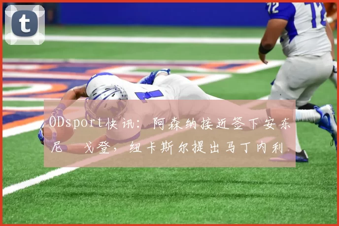 ODsport快讯:阿森纳接近签下安东尼・戈登,纽卡斯尔提出马丁内利交换条件_交易_球员_谈判