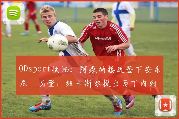 ODsport快讯：阿森纳接近签下安东尼・戈登，纽卡斯尔提出马丁内利交换条件_交易_球员_谈判