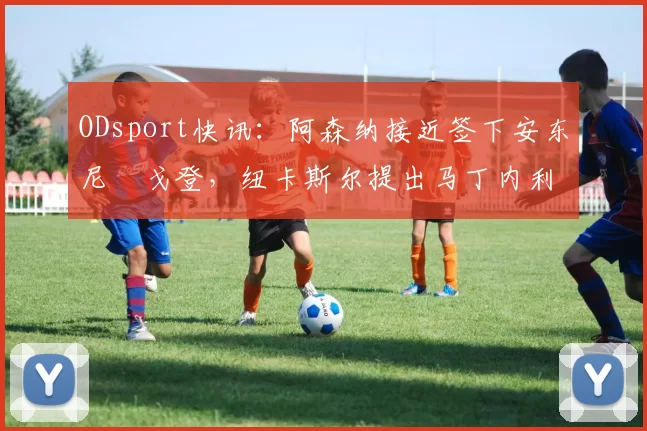ODsport快讯：阿森纳接近签下安东尼・戈登，纽卡斯尔提出马丁内利交换条件_交易_球员_谈判