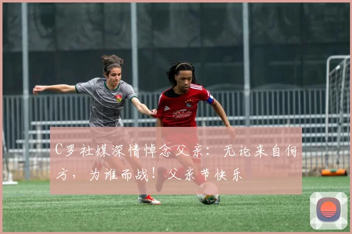 C罗社媒深情悼念父亲:无论来自何方,为谁而战!父亲节快乐️