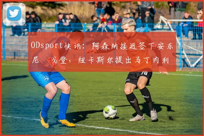 ODsport快讯：阿森纳接近签下安东尼・戈登，纽卡斯尔提出马丁内利交换条件_交易_球员_谈判