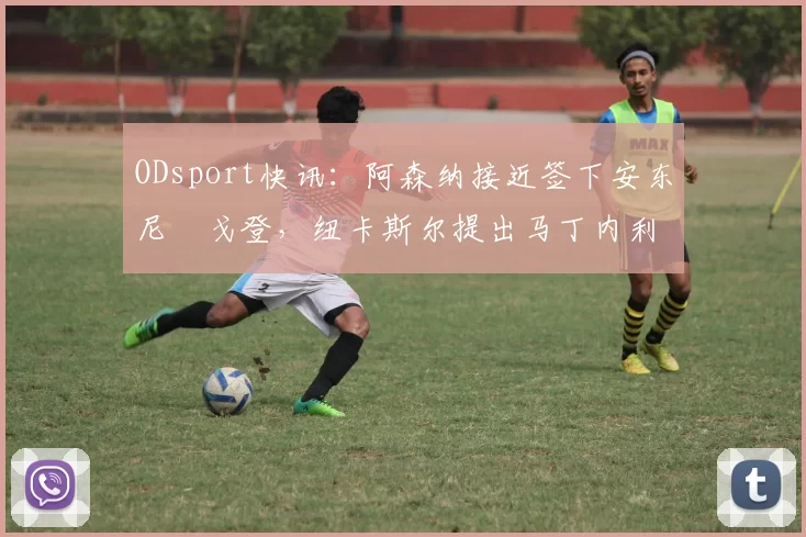 ODsport快讯:阿森纳接近签下安东尼・戈登,纽卡斯尔提出马丁内利交换条件_交易_球员_谈判