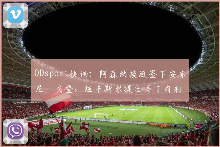ODsport快讯：阿森纳接近签下安东尼・戈登，纽卡斯尔提出马丁内利交换条件_交易_球员_谈判