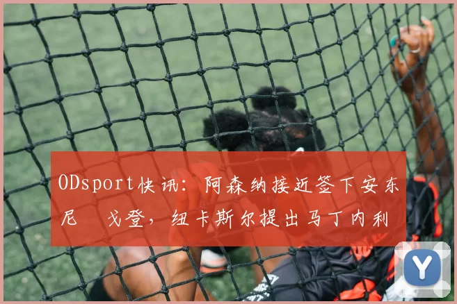 ODsport快讯：阿森纳接近签下安东尼・戈登，纽卡斯尔提出马丁内利交换条件_交易_球员_谈判