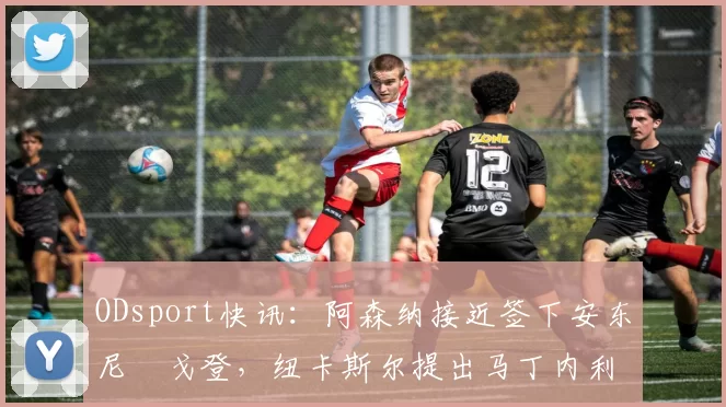 ODsport快讯：阿森纳接近签下安东尼・戈登，纽卡斯尔提出马丁内利交换条件_交易_球员_谈判