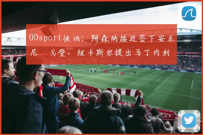 ODsport快讯:阿森纳接近签下安东尼・戈登,纽卡斯尔提出马丁内利交换条件_交易_球员_谈判