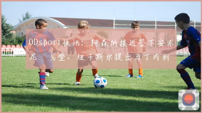 ODsport快讯：阿森纳接近签下安东尼・戈登，纽卡斯尔提出马丁内利交换条件_交易_球员_谈判