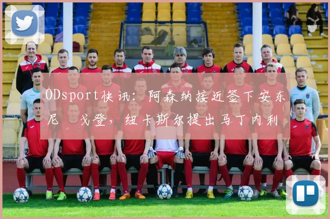 ODsport快讯：阿森纳接近签下安东尼・戈登，纽卡斯尔提出马丁内利交换条件_交易_球员_谈判