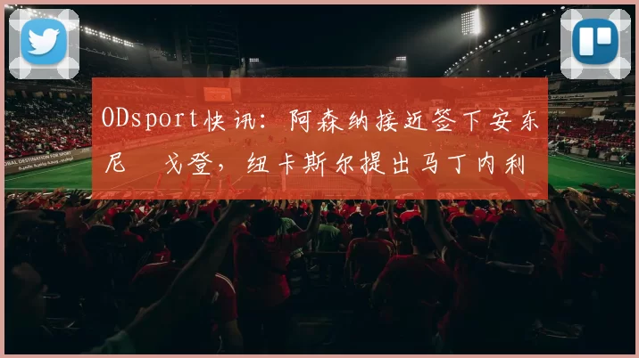ODsport快讯:阿森纳接近签下安东尼・戈登,纽卡斯尔提出马丁内利交换条件_交易_球员_谈判