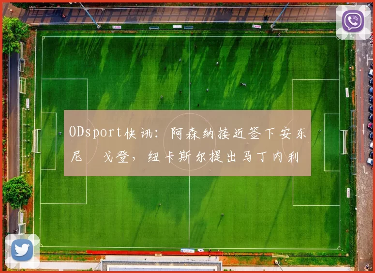 ODsport快讯：阿森纳接近签下安东尼・戈登，纽卡斯尔提出马丁内利交换条件_交易_球员_谈判