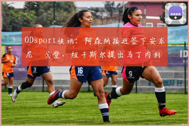 ODsport快讯:阿森纳接近签下安东尼・戈登,纽卡斯尔提出马丁内利交换条件_交易_球员_谈判