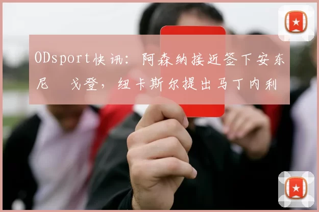 ODsport快讯：阿森纳接近签下安东尼・戈登，纽卡斯尔提出马丁内利交换条件_交易_球员_谈判