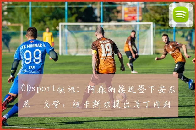 ODsport快讯：阿森纳接近签下安东尼・戈登，纽卡斯尔提出马丁内利交换条件_交易_球员_谈判