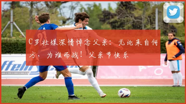 C罗社媒深情悼念父亲：无论来自何方，为谁而战！父亲节快乐️