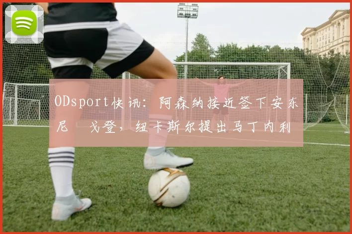 ODsport快讯：阿森纳接近签下安东尼・戈登，纽卡斯尔提出马丁内利交换条件_交易_球员_谈判