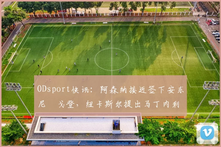 ODsport快讯:阿森纳接近签下安东尼・戈登,纽卡斯尔提出马丁内利交换条件_交易_球员_谈判