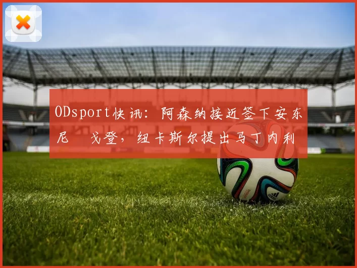 ODsport快讯：阿森纳接近签下安东尼・戈登，纽卡斯尔提出马丁内利交换条件_交易_球员_谈判
