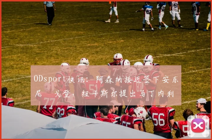 ODsport快讯：阿森纳接近签下安东尼・戈登，纽卡斯尔提出马丁内利交换条件_交易_球员_谈判