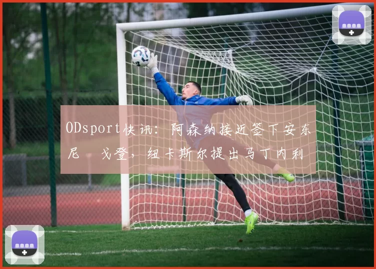 ODsport快讯：阿森纳接近签下安东尼・戈登，纽卡斯尔提出马丁内利交换条件_交易_球员_谈判