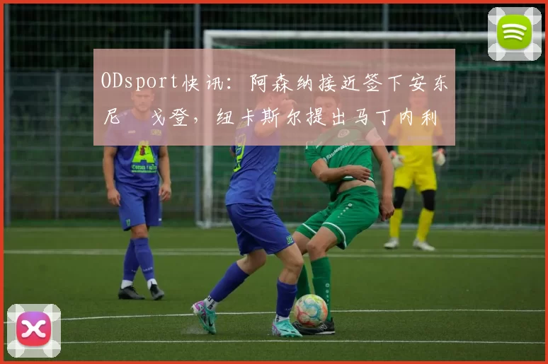 ODsport快讯：阿森纳接近签下安东尼・戈登，纽卡斯尔提出马丁内利交换条件_交易_球员_谈判