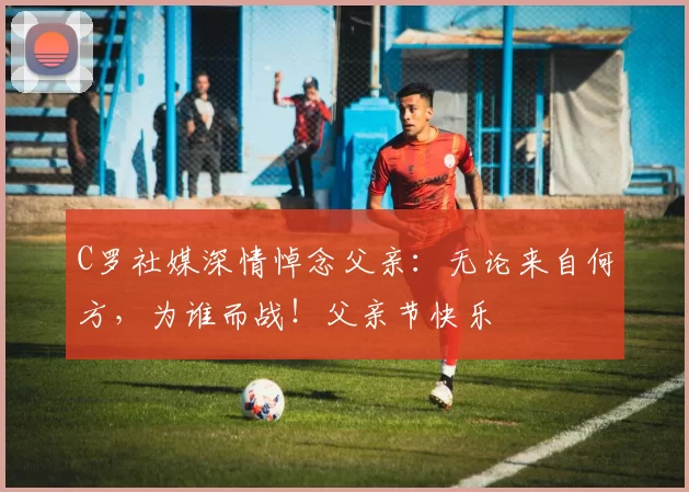 C罗社媒深情悼念父亲:无论来自何方,为谁而战!父亲节快乐️