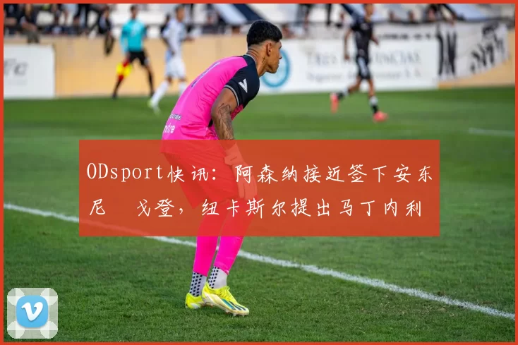 ODsport快讯：阿森纳接近签下安东尼・戈登，纽卡斯尔提出马丁内利交换条件_交易_球员_谈判