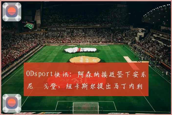 ODsport快讯：阿森纳接近签下安东尼・戈登，纽卡斯尔提出马丁内利交换条件_交易_球员_谈判