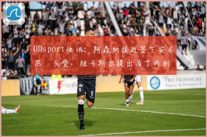 ODsport快讯:阿森纳接近签下安东尼・戈登,纽卡斯尔提出马丁内利交换条件_交易_球员_谈判