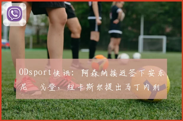 ODsport快讯:阿森纳接近签下安东尼・戈登,纽卡斯尔提出马丁内利交换条件_交易_球员_谈判
