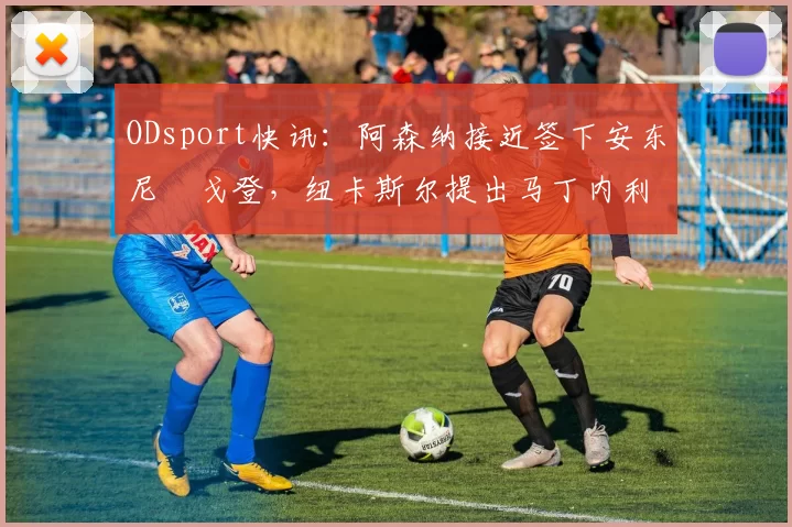 ODsport快讯:阿森纳接近签下安东尼・戈登,纽卡斯尔提出马丁内利交换条件_交易_球员_谈判
