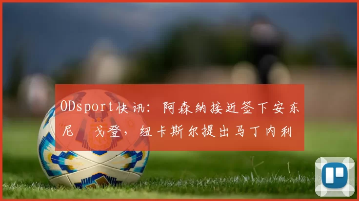 ODsport快讯:阿森纳接近签下安东尼・戈登,纽卡斯尔提出马丁内利交换条件_交易_球员_谈判