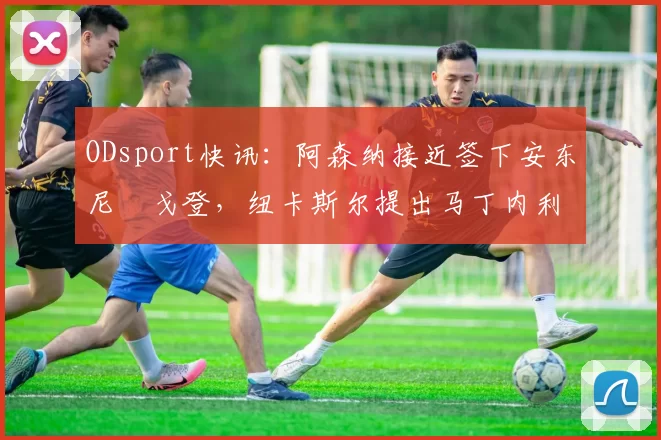 ODsport快讯:阿森纳接近签下安东尼・戈登,纽卡斯尔提出马丁内利交换条件_交易_球员_谈判