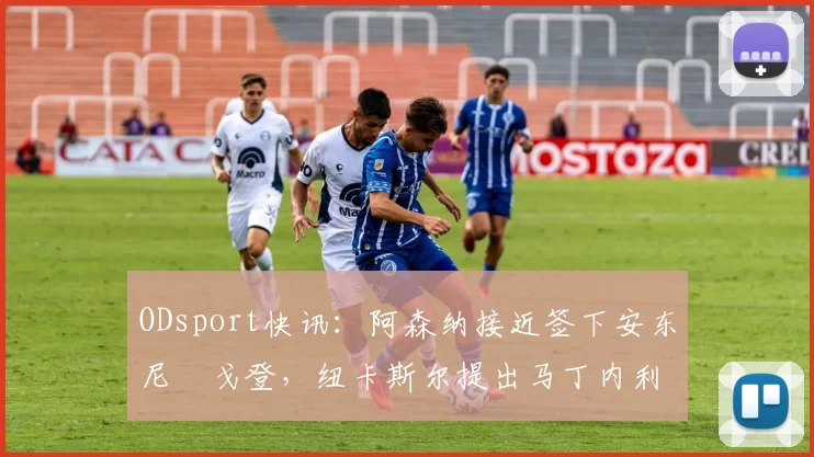 ODsport快讯:阿森纳接近签下安东尼・戈登,纽卡斯尔提出马丁内利交换条件_交易_球员_谈判