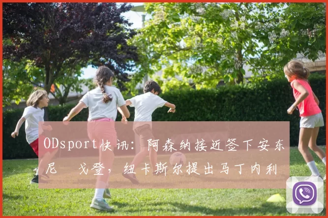 ODsport快讯:阿森纳接近签下安东尼・戈登,纽卡斯尔提出马丁内利交换条件_交易_球员_谈判