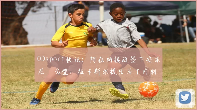 ODsport快讯：阿森纳接近签下安东尼・戈登，纽卡斯尔提出马丁内利交换条件_交易_球员_谈判