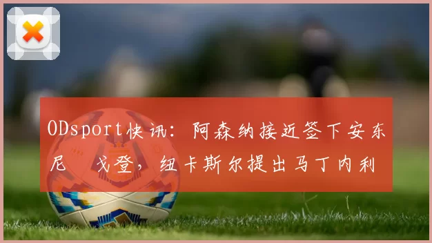 ODsport快讯:阿森纳接近签下安东尼・戈登,纽卡斯尔提出马丁内利交换条件_交易_球员_谈判