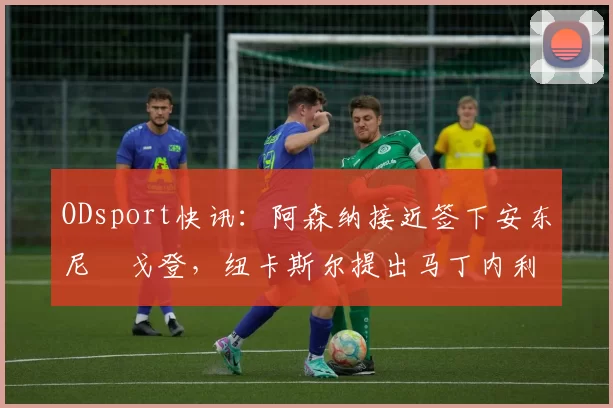 ODsport快讯:阿森纳接近签下安东尼・戈登,纽卡斯尔提出马丁内利交换条件_交易_球员_谈判