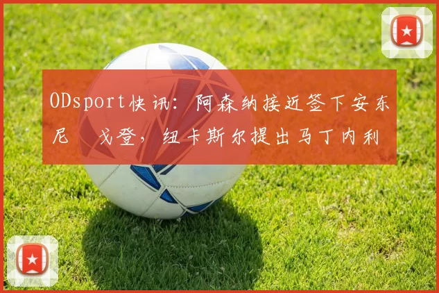 ODsport快讯:阿森纳接近签下安东尼・戈登,纽卡斯尔提出马丁内利交换条件_交易_球员_谈判