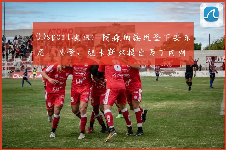 ODsport快讯：阿森纳接近签下安东尼・戈登，纽卡斯尔提出马丁内利交换条件_交易_球员_谈判