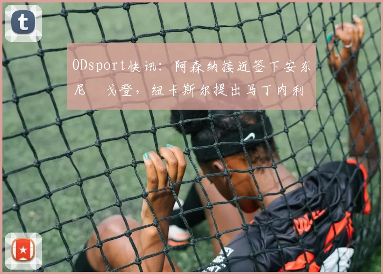 ODsport快讯：阿森纳接近签下安东尼・戈登，纽卡斯尔提出马丁内利交换条件_交易_球员_谈判