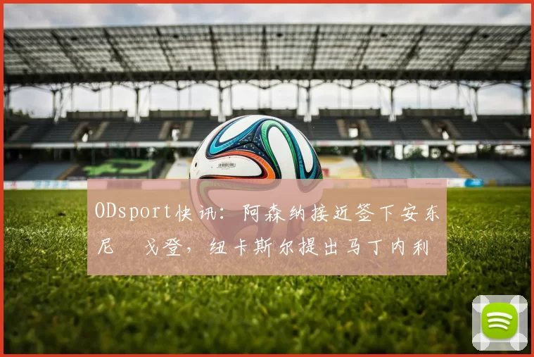 ODsport快讯:阿森纳接近签下安东尼・戈登,纽卡斯尔提出马丁内利交换条件_交易_球员_谈判
