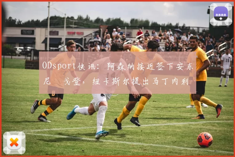 ODsport快讯：阿森纳接近签下安东尼・戈登，纽卡斯尔提出马丁内利交换条件_交易_球员_谈判